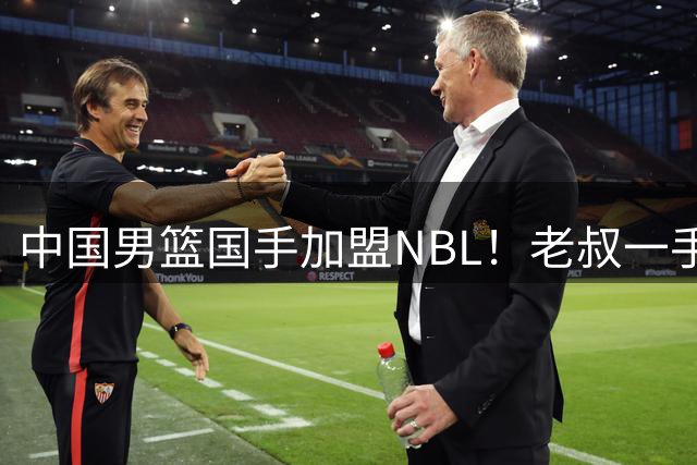 中国男篮国手加盟NBL！老叔一手提拔，CBA打不明白，国家队镀金球员！