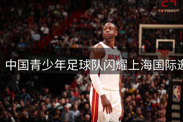 中国青少年足球队闪耀上海国际邀请赛 U17国足绝杀阿森纳惊艳全场