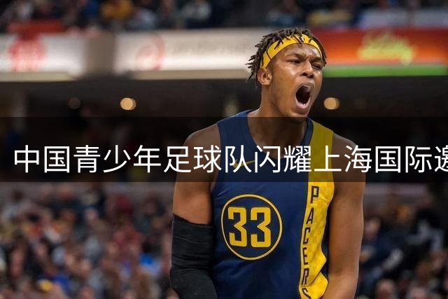 中国青少年足球队闪耀上海国际邀请赛 U17国足绝杀阿森纳惊艳全场