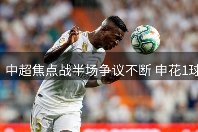 中超焦点战半场争议不断 申花1球领先浙江 VAR判罚引热议