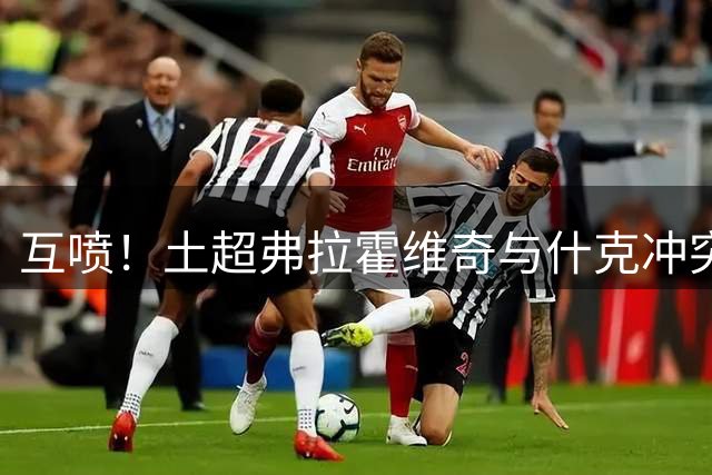 互喷！土超弗拉霍维奇与什克冲突，弗拉霍维奇头顶、什克掐脖推搡