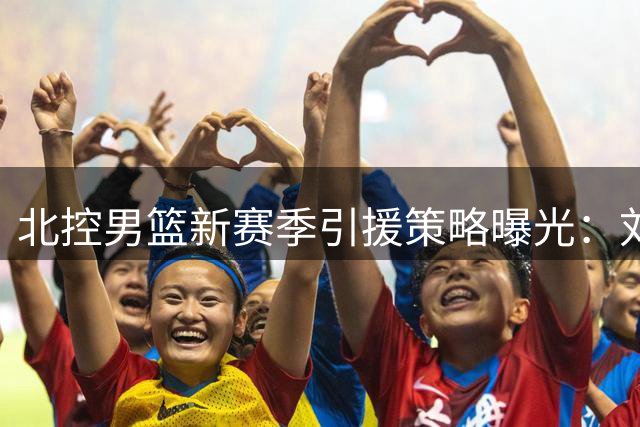 北控男篮新赛季引援策略曝光：刘家成透露外援优化与国内球员补强计划