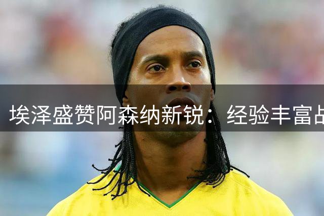 埃泽盛赞阿森纳新锐：经验丰富战力十足