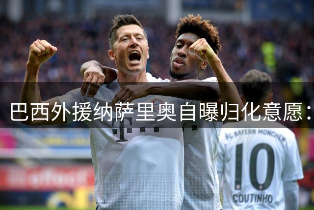 巴西外援纳萨里奥自曝归化意愿：愿为中国男足效力