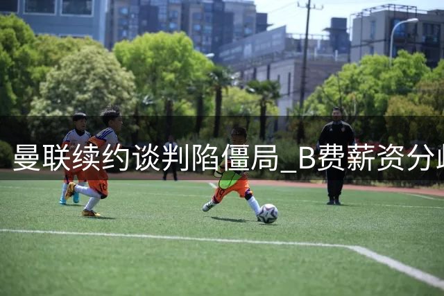 曼联续约谈判陷僵局 B费薪资分歧引豪门觊觎