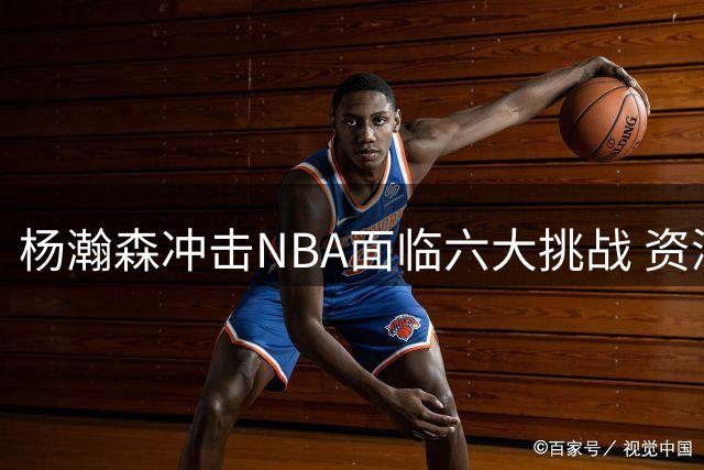 杨瀚森冲击NBA面临六大挑战 资深球迷剖析关键短板