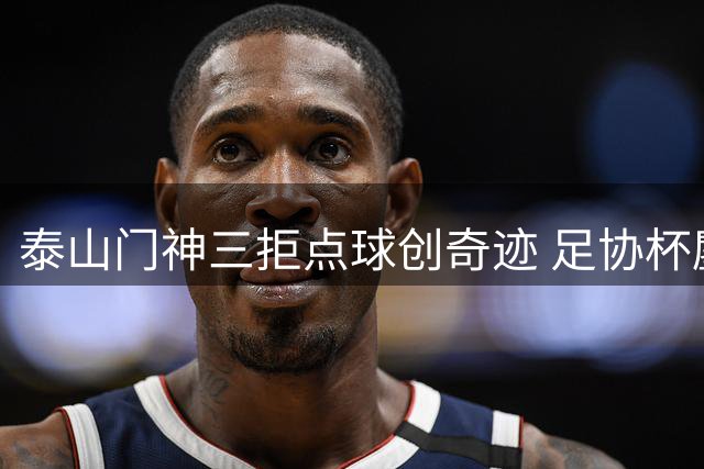 泰山门神三拒点球创奇迹 足协杯鏖战120分钟惊险晋级