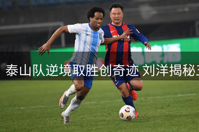 泰山队逆境取胜创奇迹 刘洋揭秘五后卫战术执行内幕