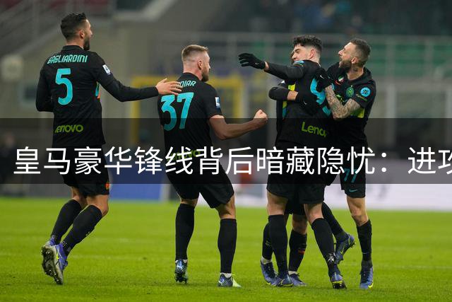 皇马豪华锋线背后暗藏隐忧：进攻美学难掩防守裂痕