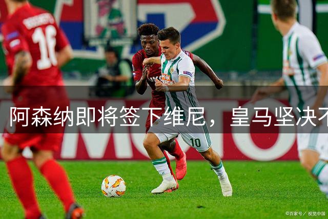 阿森纳即将签下维尼，皇马坚决不让步：续约或出售二选一