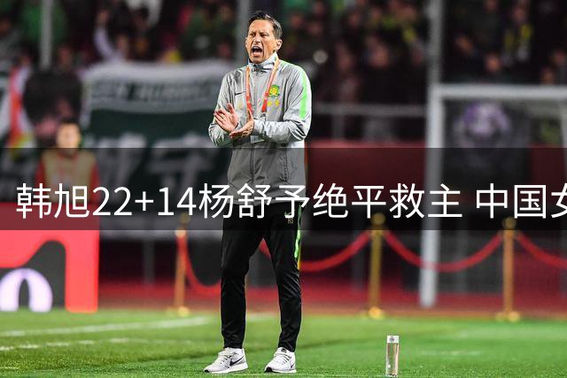 韩旭22+14杨舒予绝平救主 中国女篮加时险胜捷克