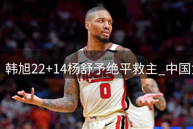 韩旭22+14杨舒予绝平救主 中国女篮加时险胜捷克