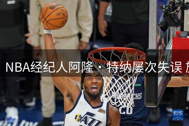 NBA经纪人阿隆·特纳屡次失误 旗下球星接连遭遇职业生涯滑铁卢
